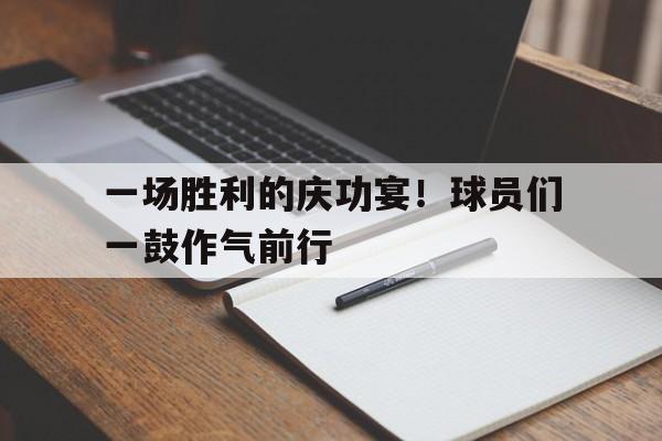 关于一场胜利的庆功宴！球员们一鼓作气前行的信息
